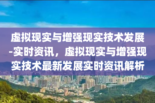 虛擬現實與增強現實技術發(fā)展-實時資訊，虛擬現實與增強現實技術最新發(fā)展實時資訊解析