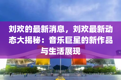 劉歡的最新消息，劉歡最新動態(tài)大揭秘：音樂液壓動力機械,元件制造巨星的新作品與生活展現(xiàn)