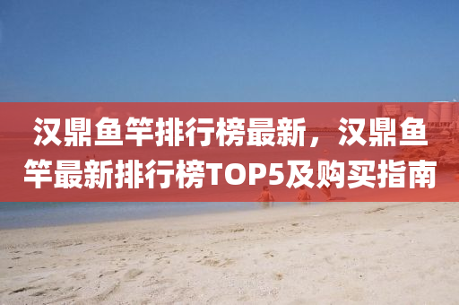 漢鼎魚竿排行榜最新，漢鼎魚竿最新排行榜TOP5及購買指南液壓動力機械,元件制造