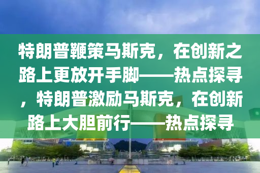 特朗普鞭策馬斯克，在創(chuàng)新之路上更放開手腳——熱點(diǎn)探尋，特朗普激勵(lì)馬斯液壓動(dòng)力機(jī)械,元件制造克，在創(chuàng)新路上大膽前行——熱點(diǎn)探尋