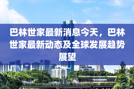 巴林世家最新消息今天，巴林世家最新動(dòng)態(tài)及全球發(fā)展趨勢(shì)展望