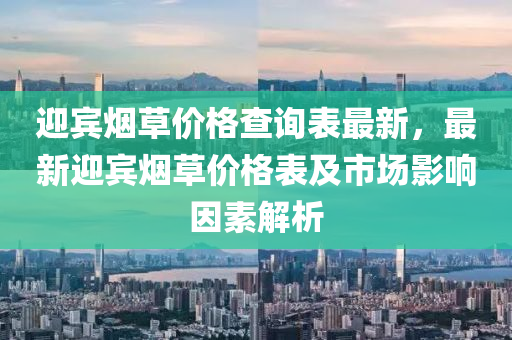 迎賓煙草價格查詢表最新，最新迎賓煙草價格表及市場影響因素解析