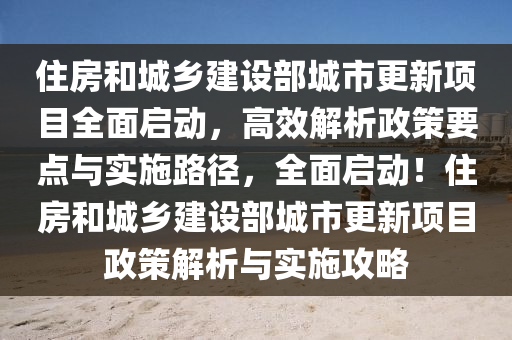 住房和城鄉(xiāng)建設部城市更新項目全面啟動，高效解析政策要點與實施路徑，全面啟動！住房和城鄉(xiāng)建設部城市更新項目政策解析與實施攻略