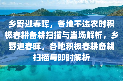 鄉(xiāng)野迎春暉，各地不違農(nóng)時積極春耕備耕掃描與當場解液壓動力機械,元件制造析，鄉(xiāng)野迎春暉，各地積極春耕備耕掃描與即時解析