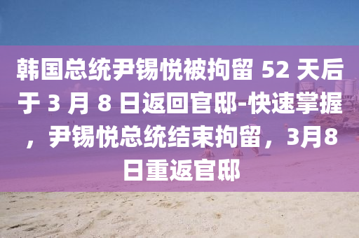 韓國總統(tǒng)尹錫悅被拘留 52 天后于 3 月 8 日返回官邸-快速掌握，尹錫悅總統(tǒng)結(jié)束拘留，3月8日重返官邸液壓動力機(jī)械,元件制造