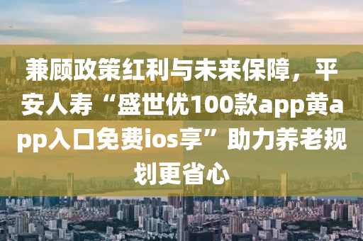 兼顧政策紅利與未來保障，平安人壽“盛世優(yōu)液壓動力機(jī)械,元件制造100款app黃app入口免費(fèi)ios享”助力養(yǎng)老規(guī)劃更省心