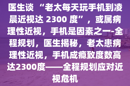 醫(yī)生談 “老太每天玩手機到凌晨近視達 2300 度”，或?qū)俨±硇越?，手機是因素之一-全程規(guī)劃，醫(yī)生揭秘，老太患病理性近視，手機成癮致度數(shù)高達2300度——全程規(guī)劃應(yīng)對近視危機