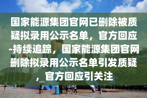 國家能源集團(tuán)官網(wǎng)已刪除被質(zhì)疑擬錄用公示名單，官方回應(yīng)-持續(xù)追蹤，國家能源集團(tuán)官網(wǎng)刪除擬錄用公示名單引發(fā)質(zhì)疑，官方回應(yīng)引關(guān)注液壓動(dòng)力機(jī)械,元件制造