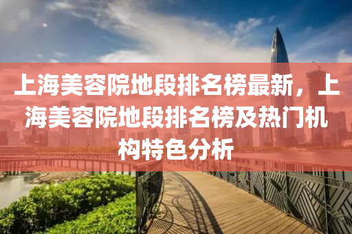 上海美容院地段排名榜最新，上海美容院地段排名榜及熱門機構特色分析