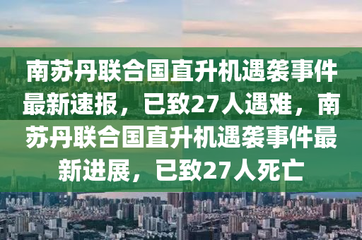 南蘇丹聯(lián)合國直升機遇襲事件最新速報，已致27人遇難，南蘇丹聯(lián)合國直升機遇襲事件最新進(jìn)展，已致27人死亡