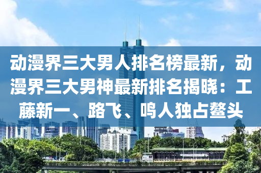 動漫界三大男人排名榜最新，動漫界三大男神最新排名揭曉：工藤新一、路飛、鳴人獨占鰲頭