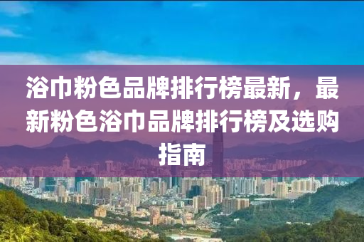 浴巾粉色品牌排行榜最新，最新粉色浴巾品牌排行榜及選購指南液壓動力機(jī)械,元件制造