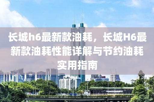 長城h6最新款油耗，長城H6最新款油耗性能詳解與節(jié)約油耗實用指南