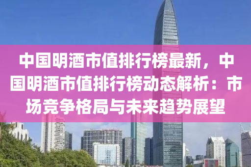 中國明酒市值排行榜最新，中國明酒市值排行榜動態(tài)解析：市場競爭格局與未來趨勢展望