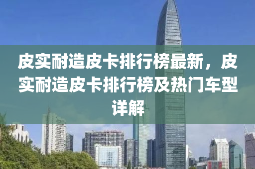 皮實耐造皮卡排行榜最新，皮實耐造皮卡排行榜及熱門車型詳解