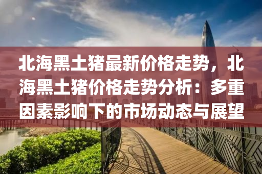 北海黑土豬最新價格走勢，北海黑土豬價格走勢分析：多重因素影響下的市場動態(tài)與展望