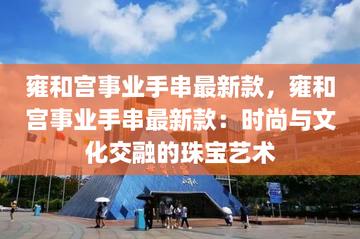 雍和宮事業(yè)手串最新款，雍和宮事業(yè)手串最新款：時(shí)尚與文化交融的珠寶藝術(shù)