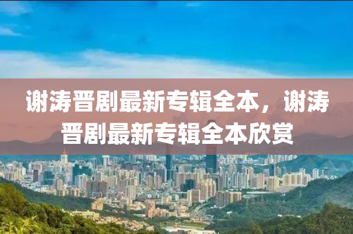 謝濤晉劇最新專輯全液壓動力機械,元件制造本，謝濤晉劇最新專輯全本欣賞