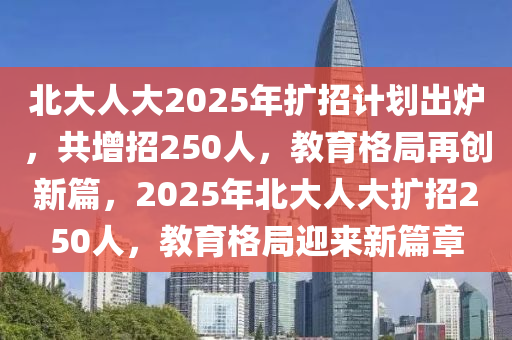 北大人大2025年擴(kuò)招計(jì)劃出爐，共增招250人，教育格局再創(chuàng)新篇，2025年北大人大擴(kuò)招250液壓動(dòng)力機(jī)械,元件制造人，教育格局迎來(lái)新篇章