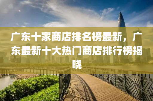 廣東十家商店排名榜最新，廣東最新十大熱門商店排行榜揭曉液壓動(dòng)力機(jī)械,元件制造