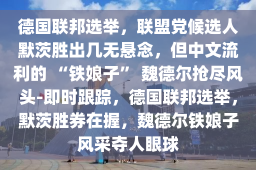 德國聯(lián)邦選舉，聯(lián)盟黨候選人默茨勝出幾無懸念，但中文流利的 “鐵娘子” 魏德爾搶盡風(fēng)頭-即時(shí)跟蹤，德國聯(lián)邦選舉，默茨勝券在握，魏德爾鐵娘子風(fēng)采奪人眼球