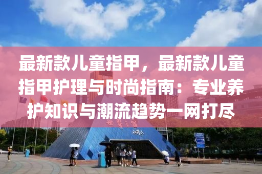 最新款兒童指甲，最新款兒童指甲護理與時尚指南：專業(yè)養(yǎng)護知識與潮流趨勢一網(wǎng)打盡