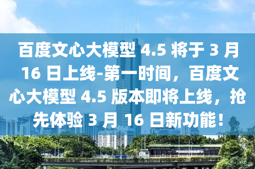 百度文心大模型 4.5 將于 3 月 16 日上線-第一時間，百度文心大模型 4.5 版本即將上線，搶先體驗 3 月 16 日新功能！