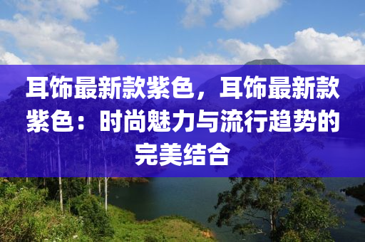 耳飾最新款紫色，耳飾最新款紫色：時尚魅力與流行趨勢的完美結(jié)合液壓動力機(jī)械,元件制造