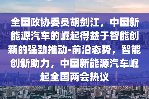 全國政協(xié)委員胡劍江，中國新能源汽車的崛起得益于智能創(chuàng)新的強勁推動-前沿態(tài)勢，智能創(chuàng)新助力，中國新能源汽車崛起全國兩會熱議