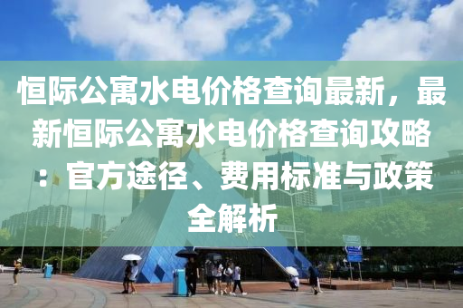 恒際公寓水電價(jià)格查詢最新，最新恒際公寓水電價(jià)格查詢攻略：官方途徑、費(fèi)用標(biāo)準(zhǔn)與政策全解析