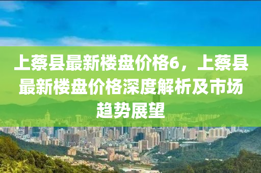 上蔡縣最新樓盤(pán)價(jià)格6，上蔡縣最新樓盤(pán)價(jià)格深度解析及市場(chǎng)趨勢(shì)展望