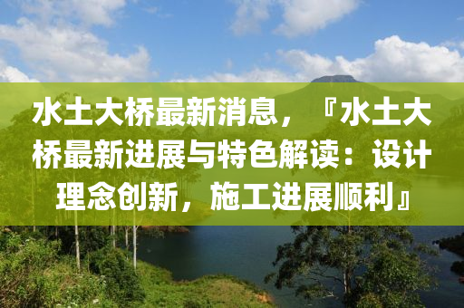 水土大橋最新消息，『水土大橋最新進展與特色解讀：設(shè)計理念創(chuàng)新，施工進展順利』