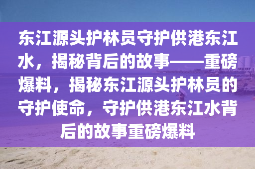 東江源頭護(hù)林員守護(hù)供港東江水，揭秘背后的故事——重磅爆料，揭秘東江源頭護(hù)林員的守護(hù)使命，守護(hù)供港東江水背后的故事重磅爆料