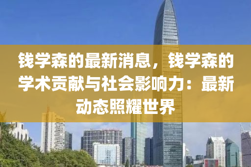 錢學森的最新消息，錢學森的學術貢獻與社會影響力：最新動態(tài)照耀世界