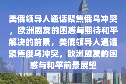 美俄領導人通話聚焦俄烏沖突，歐洲盟友的困惑與期待和平解決的前景，美俄領導人通話聚焦俄烏沖突，歐洲盟友的困惑與和平前景展望