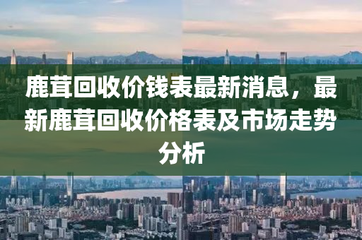 鹿茸回收價錢表最新消息，最新鹿茸回收價格表及市場走勢分析