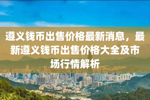 遵義錢幣出售價格最新消息，最新遵義錢幣出售價格大全及市場行情解析