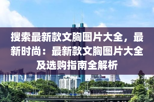 搜索最新款文胸圖片大全，最新時尚：最新款文胸圖片大全及選購指南全解析液壓動力機械,元件制造