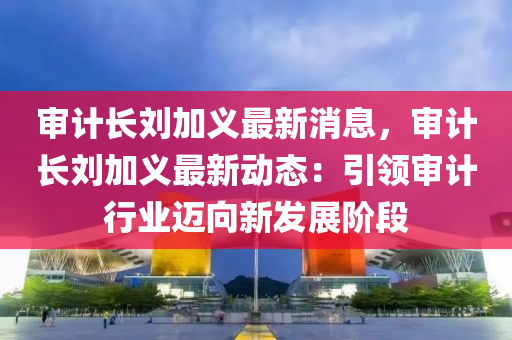 審計長劉加義最新消息，審計長劉加義最新動態(tài)：引領(lǐng)審計行業(yè)邁向新發(fā)展階段