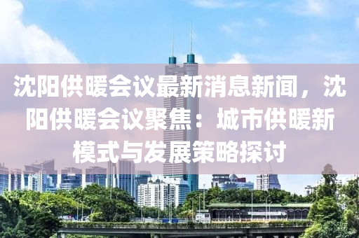 沈陽供暖會議最新消息新聞，沈液壓動力機(jī)械,元件制造陽供暖會議聚焦：城市供暖新模式與發(fā)展策略探討