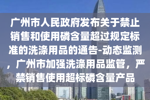 廣州市人民政府發(fā)布關于禁止銷售和使用磷含量超過規(guī)定標準的洗滌用品的通告-動態(tài)監(jiān)測，廣州市加強洗滌用品監(jiān)管，嚴禁銷售使用超標磷含量產(chǎn)品液壓動力機械,元件制造