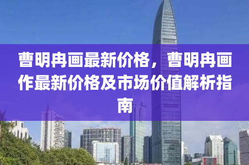 曹明冉畫最新價格，曹明冉畫作最新價格及市場價值解析指南液壓動力機械,元件制造