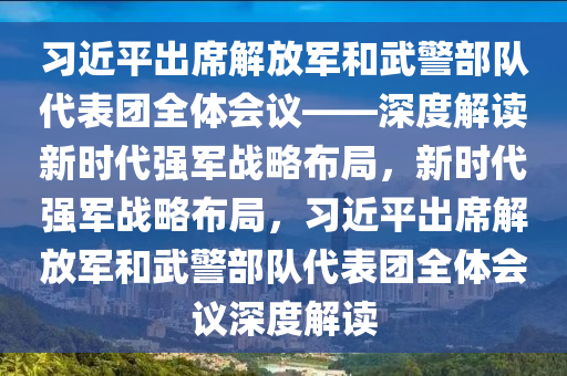 習(xí)近平出席解放軍和武警部隊(duì)代表團(tuán)全體會(huì)議——深度解讀新時(shí)代強(qiáng)軍戰(zhàn)略布局，新時(shí)代強(qiáng)軍戰(zhàn)略布局，習(xí)近平出席解放軍和武警部隊(duì)代表團(tuán)全體會(huì)議深度解讀