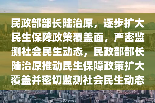 民政部部長陸治原，逐步擴大民生保障政策覆蓋面，嚴(yán)密監(jiān)測社會民生動態(tài)，民政部部長陸治原推動民生保障政策擴大覆蓋并密切監(jiān)測社會民生動態(tài)