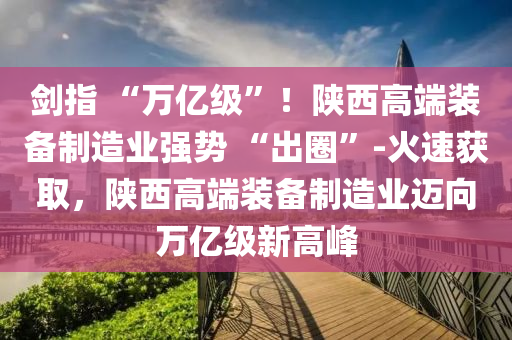 劍指 “萬億級”！陜西高端裝液壓動力機械,元件制造備制造業(yè)強勢 “出圈”-火速獲取，陜西高端裝備制造業(yè)邁向萬億級新高峰