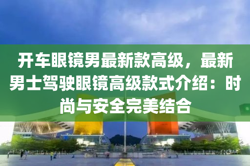 開(kāi)車眼鏡男最新款高級(jí)，最新男士駕駛眼鏡高級(jí)款式介紹：時(shí)尚與安全完美結(jié)合液壓動(dòng)力機(jī)械,元件制造