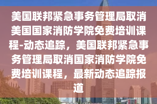 美國(guó)聯(lián)邦緊急事務(wù)管理局取消美國(guó)國(guó)家消防學(xué)院免費(fèi)培訓(xùn)課程-動(dòng)態(tài)追蹤，美國(guó)聯(lián)邦緊急事務(wù)管理局取消國(guó)家消防學(xué)院免費(fèi)培訓(xùn)課程，最新動(dòng)態(tài)追蹤報(bào)道液壓動(dòng)力機(jī)械,元件制造