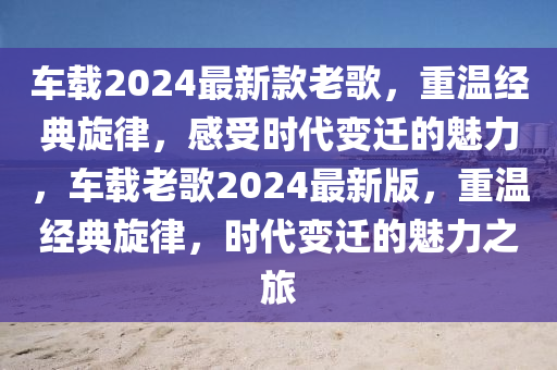 車載2024最新款老歌，重溫經(jīng)典旋律，感受時(shí)代變遷的魅力，車載老歌2024最新版，重溫經(jīng)典旋律液壓動(dòng)力機(jī)械,元件制造，時(shí)代變遷的魅力之旅