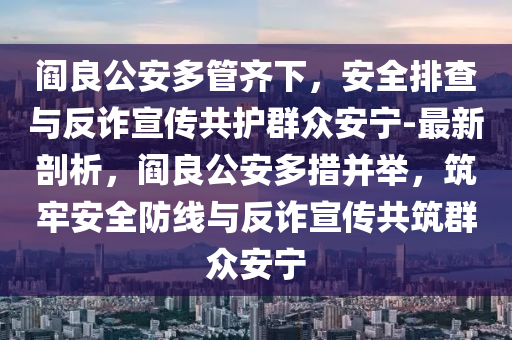 閻良公安多管齊下，安全排查與反詐宣傳共護群眾安寧-最新剖析，閻良公安多措并舉，筑牢安全防線與反詐宣傳共筑群眾安寧