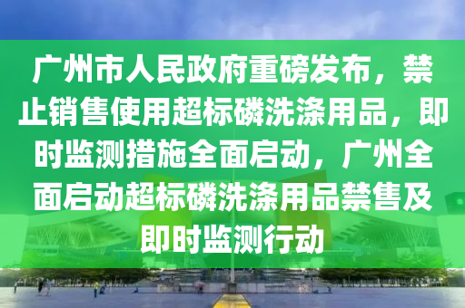 廣州市人民政府重磅發(fā)布，禁止銷售使用超標(biāo)磷洗滌用品，即時(shí)監(jiān)測(cè)措施全面啟動(dòng)，廣州全面啟動(dòng)超標(biāo)磷洗滌用品禁售及即時(shí)監(jiān)測(cè)行動(dòng)液壓動(dòng)力機(jī)械,元件制造